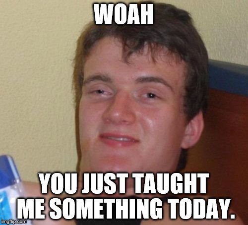10 Guy Meme | WOAH YOU JUST TAUGHT ME SOMETHING TODAY. | image tagged in memes,10 guy | made w/ Imgflip meme maker