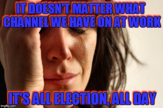 Can We Just Elect Someone Already? | IT DOESN'T MATTER WHAT CHANNEL WE HAVE ON AT WORK; IT DOESN'T MATTER WHAT CHANNEL WE HAVE ON AT WORK; IT'S ALL ELECTION, ALL DAY; IT'S ALL ELECTION, ALL DAY | image tagged in election 2016 fatigue,first world problems,totally not a clue,credit jying for fancy text effects,stupid election,i'm hungry | made w/ Imgflip meme maker