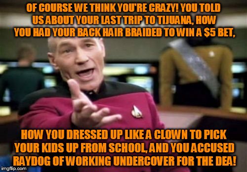 You Were Drunk Memeing Last Night, It Was Pretty Obvious | OF COURSE WE THINK YOU'RE CRAZY! YOU TOLD US ABOUT YOUR LAST TRIP TO TIJUANA, HOW YOU HAD YOUR BACK HAIR BRAIDED TO WIN A $5 BET, HOW YOU DRESSED UP LIKE A CLOWN TO PICK YOUR KIDS UP FROM SCHOOL, AND YOU ACCUSED RAYDOG OF WORKING UNDERCOVER FOR THE DEA! | image tagged in memes,picard wtf,bread crumbs,interesting stories,wild accusations,braided back hair | made w/ Imgflip meme maker