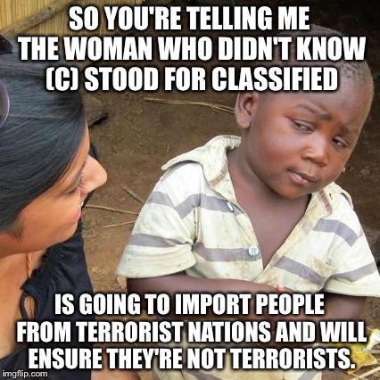 Third World Skeptical Kid Meme | SO YOU'RE TELLING ME THE WOMAN WHO DIDN'T KNOW (C) STOOD FOR CLASSIFIED; IS GOING TO IMPORT PEOPLE FROM TERRORIST NATIONS AND WILL ENSURE THEY'RE NOT TERRORISTS. | image tagged in memes,third world skeptical kid | made w/ Imgflip meme maker