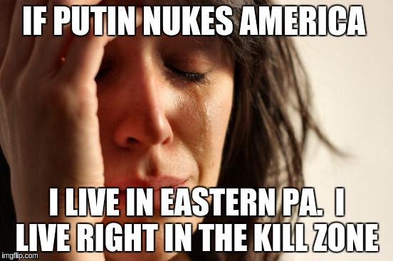 First World Problems | IF PUTIN NUKES AMERICA; I LIVE IN EASTERN PA.  I LIVE RIGHT IN THE KILL ZONE | image tagged in memes,first world problems | made w/ Imgflip meme maker