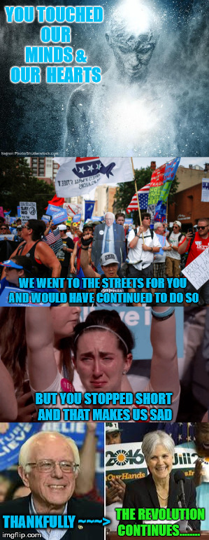 Continued....  | YOU TOUCHED OUR MINDS & OUR  HEARTS; WE WENT TO THE STREETS FOR YOU AND WOULD HAVE CONTINUED TO DO SO; BUT YOU STOPPED SHORT AND THAT MAKES US SAD; THE REVOLUTION CONTINUES........ THANKFULLY ~~~> | image tagged in bernie sanders,jill stein,green party,revolution,president 2016 | made w/ Imgflip meme maker