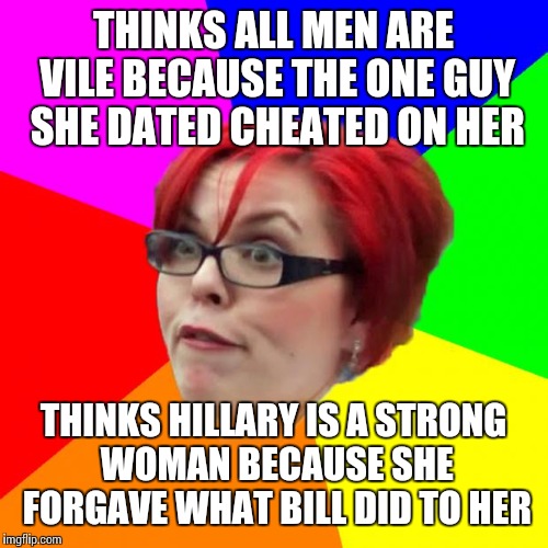 angry feminist | THINKS ALL MEN ARE VILE BECAUSE THE ONE GUY SHE DATED CHEATED ON HER; THINKS HILLARY IS A STRONG WOMAN BECAUSE SHE FORGAVE WHAT BILL DID TO HER | image tagged in angry feminist | made w/ Imgflip meme maker