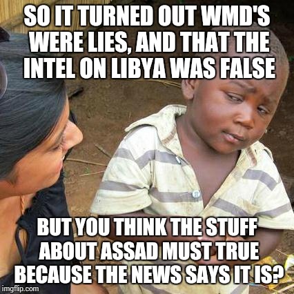 Seems legit | SO IT TURNED OUT WMD'S WERE LIES, AND THAT THE INTEL ON LIBYA WAS FALSE; BUT YOU THINK THE STUFF ABOUT ASSAD MUST TRUE BECAUSE THE NEWS SAYS IT IS? | image tagged in memes,third world skeptical kid | made w/ Imgflip meme maker