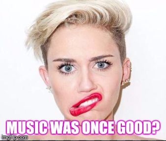 Smiley Miley | MUSIC WAS ONCE GOOD? | image tagged in smiley miley | made w/ Imgflip meme maker