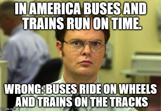 Dwight Schrute | IN AMERICA BUSES AND TRAINS RUN ON TIME. WRONG: BUSES RIDE ON WHEELS AND TRAINS ON THE TRACKS | image tagged in memes,dwight schrute | made w/ Imgflip meme maker