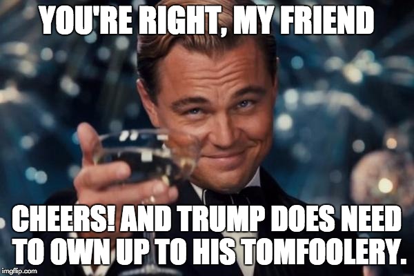 Leonardo Dicaprio Cheers Meme | YOU'RE RIGHT, MY FRIEND CHEERS! AND TRUMP DOES NEED TO OWN UP TO HIS TOMFOOLERY. | image tagged in memes,leonardo dicaprio cheers | made w/ Imgflip meme maker