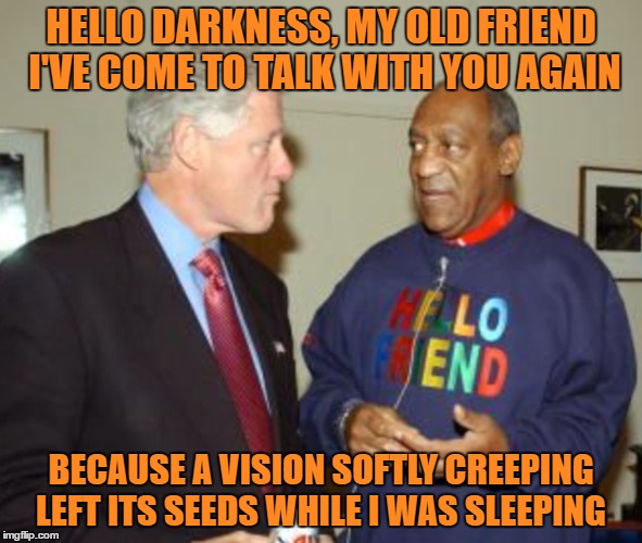 Bill C & Bill C  "Sound Of Silence"  | HELLO DARKNESS, MY OLD FRIEND 
I'VE COME TO TALK WITH YOU AGAIN; BECAUSE A VISION SOFTLY CREEPING 
LEFT ITS SEEDS WHILE I WAS SLEEPING | image tagged in bill clinton,bill cosby,rapist,original meme,sex,memes | made w/ Imgflip meme maker