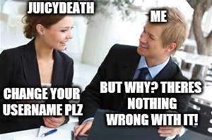 Ah juicydeath. I love my Username just as much as you do | ME; JUICYDEATH; BUT WHY? THERES NOTHING WRONG WITH IT! CHANGE YOUR USERNAME PLZ | image tagged in juicydeath1025 | made w/ Imgflip meme maker