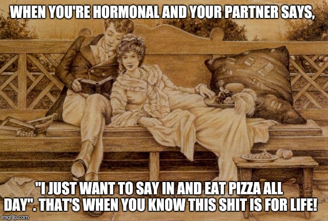 WHEN YOU'RE HORMONAL AND YOUR PARTNER SAYS, "I JUST WANT TO SAY IN AND EAT PIZZA ALL DAY". THAT'S WHEN YOU KNOW THIS SHIT IS FOR LIFE! | image tagged in http//datawhicdncom/images/21156425/originaljpg | made w/ Imgflip meme maker