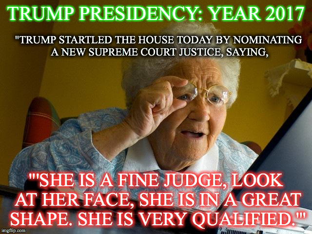 Grandma Finds The Internet | TRUMP PRESIDENCY: YEAR 2017; "TRUMP STARTLED THE HOUSE TODAY BY NOMINATING A NEW SUPREME COURT JUSTICE, SAYING, "'SHE IS A FINE JUDGE, LOOK AT HER FACE, SHE IS IN A GREAT SHAPE. SHE IS VERY QUALIFIED.'" | image tagged in memes,grandma finds the internet | made w/ Imgflip meme maker