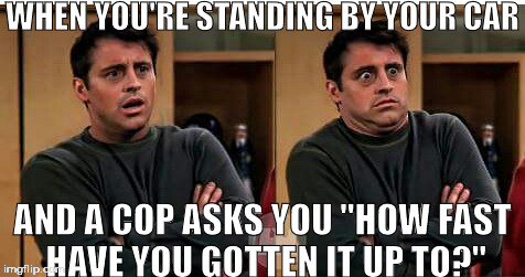 Friends Joey Scared | WHEN YOU'RE STANDING BY YOUR CAR; AND A COP ASKS YOU "HOW FAST HAVE YOU GOTTEN IT UP TO?" | image tagged in friends joey scared | made w/ Imgflip meme maker