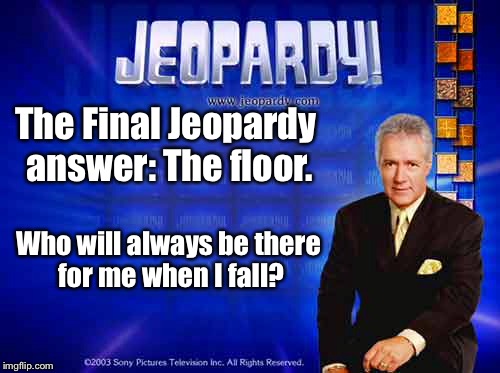 You've always got a friend wherever you go. | The Final Jeopardy answer: The floor. Who will always be there for me when I fall? | image tagged in memes,jeopardy,fall,floor,drsarcasm | made w/ Imgflip meme maker