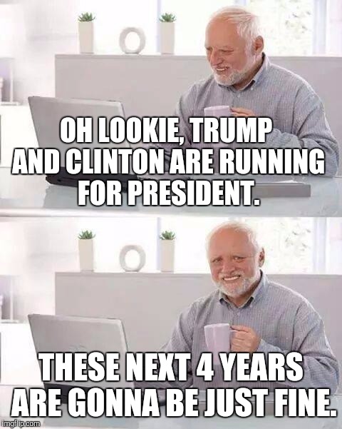 Hide the Pain Harold | OH LOOKIE, TRUMP AND CLINTON ARE RUNNING FOR PRESIDENT. THESE NEXT 4 YEARS ARE GONNA BE JUST FINE. | image tagged in memes,hide the pain harold | made w/ Imgflip meme maker