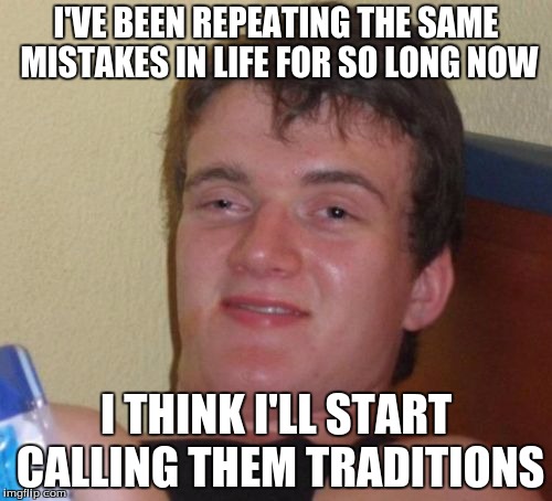 10 Guy | I'VE BEEN REPEATING THE SAME MISTAKES IN LIFE FOR SO LONG NOW; I THINK I'LL START CALLING THEM TRADITIONS | image tagged in memes,10 guy | made w/ Imgflip meme maker