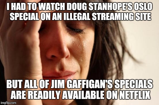 First World Problems Meme | I HAD TO WATCH DOUG STANHOPE'S OSLO SPECIAL ON AN ILLEGAL STREAMING SITE; BUT ALL OF JIM GAFFIGAN'S SPECIALS ARE READILY AVAILABLE ON NETFLIX | image tagged in memes,first world problems | made w/ Imgflip meme maker