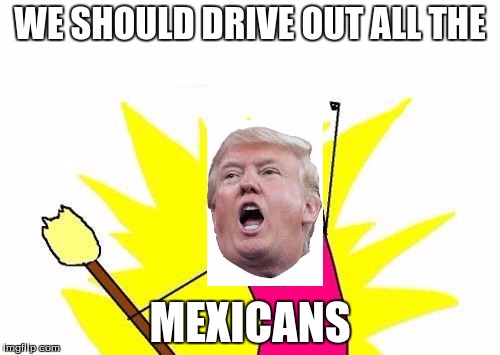 X All The Y | WE SHOULD DRIVE OUT ALL THE; MEXICANS | image tagged in memes,x all the y | made w/ Imgflip meme maker