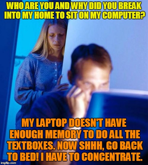 WHO ARE YOU AND WHY DID YOU BREAK INTO MY HOME TO SIT ON MY COMPUTER? MY LAPTOP DOESN'T HAVE ENOUGH MEMORY TO DO ALL THE TEXTBOXES. NOW SHHH | made w/ Imgflip meme maker