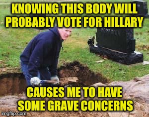 Sorry, couldn't help myself  | KNOWING THIS BODY WILL PROBABLY VOTE FOR HILLARY; CAUSES ME TO HAVE SOME GRAVE CONCERNS | image tagged in grave digger | made w/ Imgflip meme maker