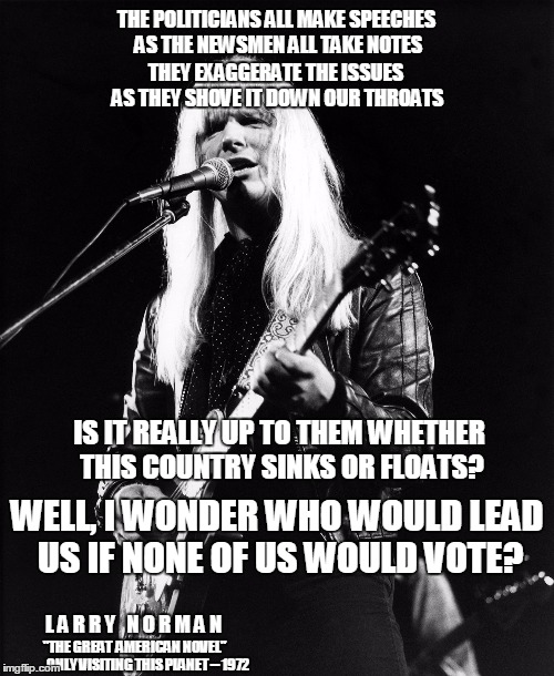 Rest in peace, Larry Norman | THE POLITICIANS ALL MAKE SPEECHES AS THE NEWSMEN ALL TAKE NOTES; THEY EXAGGERATE THE ISSUES AS THEY SHOVE IT DOWN OUR THROATS; IS IT REALLY UP TO THEM WHETHER THIS COUNTRY SINKS OR FLOATS? WELL, I WONDER WHO WOULD LEAD US IF NONE OF US WOULD VOTE? L A R R Y   N O R M A N; "THE GREAT  AMERICAN NOVEL"; ONLY VISITING THIS PLANET -- 1972 | image tagged in larry norman,election 2016 fatigue,is it over yet,vote nobody 2016 | made w/ Imgflip meme maker