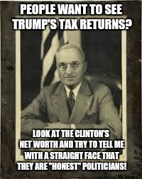 Harry Truman | PEOPLE WANT TO SEE TRUMP'S TAX RETURNS? LOOK AT THE CLINTON'S NET WORTH AND TRY TO TELL ME WITH A STRAIGHT FACE THAT THEY ARE "HONEST" POLITICIANS! | image tagged in harry truman | made w/ Imgflip meme maker