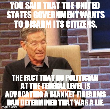 Maury Lie Detector Meme | YOU SAID THAT THE UNITED STATES GOVERNMENT WANTS TO DISARM ITS CITIZENS. THE FACT THAT NO POLITICIAN AT THE FEDERAL LEVEL IS ADVOCATING A BL | image tagged in memes,maury lie detector | made w/ Imgflip meme maker