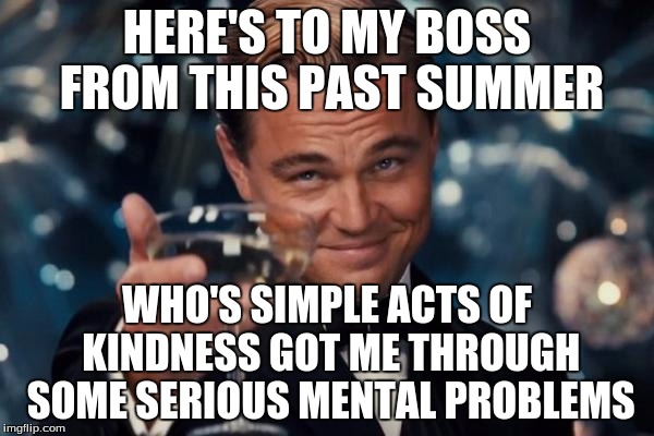 You never know how you're affecting other people... | HERE'S TO MY BOSS FROM THIS PAST SUMMER; WHO'S SIMPLE ACTS OF KINDNESS GOT ME THROUGH SOME SERIOUS MENTAL PROBLEMS | image tagged in memes,leonardo dicaprio cheers | made w/ Imgflip meme maker