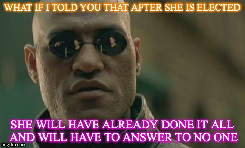 Matrix Morpheus Meme | WHAT IF I TOLD YOU THAT AFTER SHE IS ELECTED SHE WILL HAVE ALREADY DONE IT ALL  AND WILL HAVE TO ANSWER TO NO ONE | image tagged in memes,matrix morpheus | made w/ Imgflip meme maker