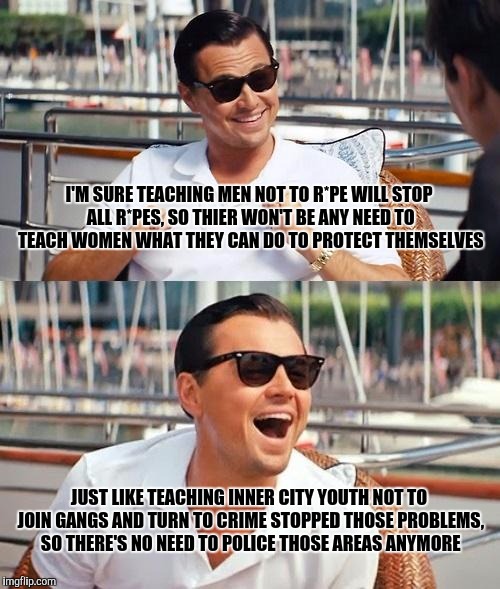 Leonardo Dicaprio Wolf Of Wall Street | I'M SURE TEACHING MEN NOT TO R*PE WILL STOP ALL R*PES, SO THIER WON'T BE ANY NEED TO TEACH WOMEN WHAT THEY CAN DO TO PROTECT THEMSELVES; JUST LIKE TEACHING INNER CITY YOUTH NOT TO JOIN GANGS AND TURN TO CRIME STOPPED THOSE PROBLEMS, SO THERE'S NO NEED TO POLICE THOSE AREAS ANYMORE | image tagged in memes,leonardo dicaprio wolf of wall street | made w/ Imgflip meme maker