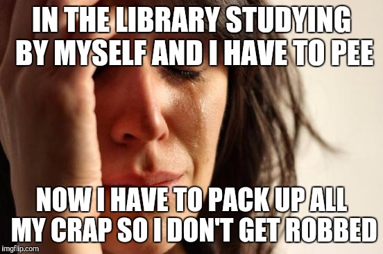 First World Problems | IN THE LIBRARY STUDYING BY MYSELF AND I HAVE TO PEE; NOW I HAVE TO PACK UP ALL MY CRAP SO I DON'T GET ROBBED | image tagged in memes,first world problems | made w/ Imgflip meme maker