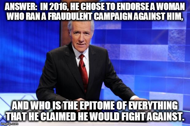 Alex Trebek | ANSWER:  IN 2016, HE CHOSE TO ENDORSE A WOMAN WHO RAN A FRAUDULENT CAMPAIGN AGAINST HIM, AND WHO IS THE EPITOME OF EVERYTHING THAT HE CLAIMED HE WOULD FIGHT AGAINST. | image tagged in alex trebek | made w/ Imgflip meme maker
