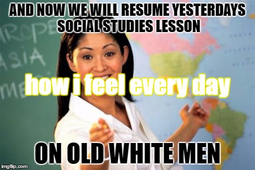 Unhelpful High School Teacher Meme |  AND NOW WE WILL RESUME YESTERDAYS SOCIAL STUDIES LESSON; how i feel every day; ON OLD WHITE MEN | image tagged in memes,unhelpful high school teacher | made w/ Imgflip meme maker
