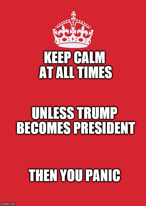 Keep Calm And Carry On Red Meme | KEEP CALM AT ALL TIMES; UNLESS TRUMP BECOMES PRESIDENT; THEN YOU PANIC | image tagged in memes,keep calm and carry on red | made w/ Imgflip meme maker