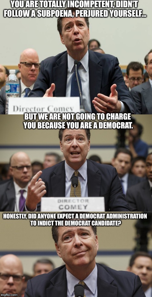 James Comey Bad Pun | YOU ARE TOTALLY INCOMPETENT, DIDN'T FOLLOW A SUBPOENA, PERJURED YOURSELF... BUT WE ARE NOT GOING TO CHARGE YOU BECAUSE YOU ARE A DEMOCRAT. HONESTLY, DID ANYONE EXPECT A DEMOCRAT ADMINISTRATION TO INDICT THE DEMOCRAT CANDIDATE? | image tagged in james comey bad pun | made w/ Imgflip meme maker