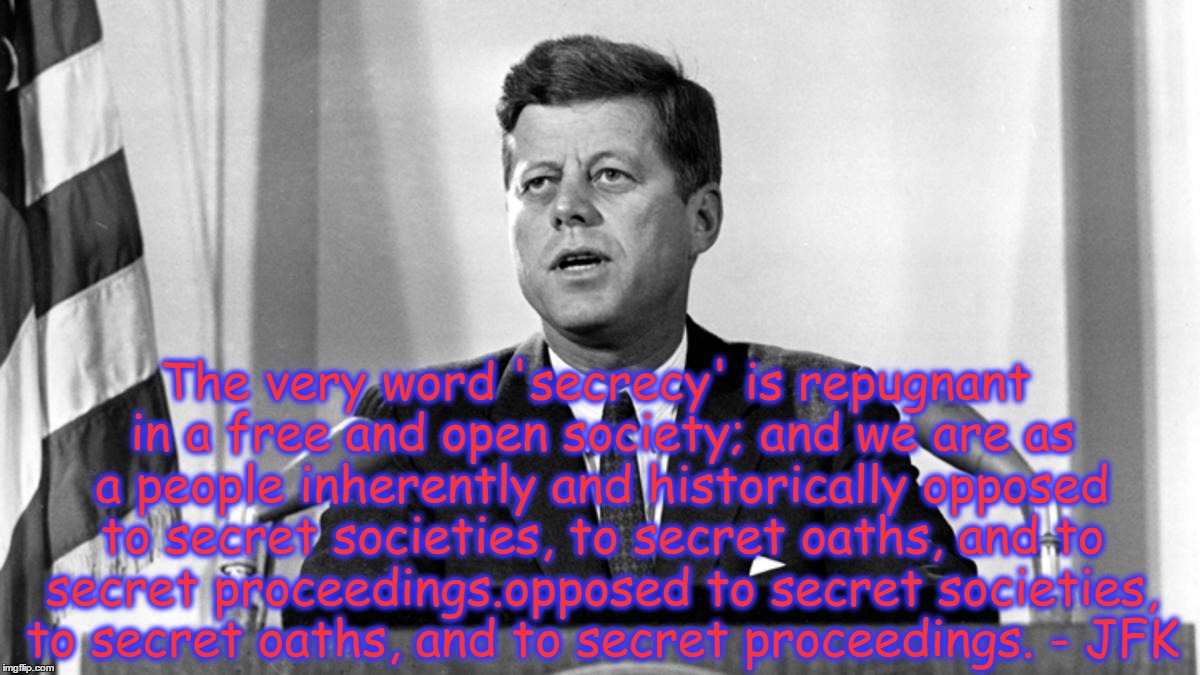 JFK Secrecy Quote | The very word 'secrecy' is repugnant in a free and open society; and we are as a people inherently and historically opposed to secret societies, to secret oaths, and to secret proceedings.opposed to secret societies, to secret oaths, and to secret proceedings. - JFK | image tagged in jfk,secrecy,censorship | made w/ Imgflip meme maker
