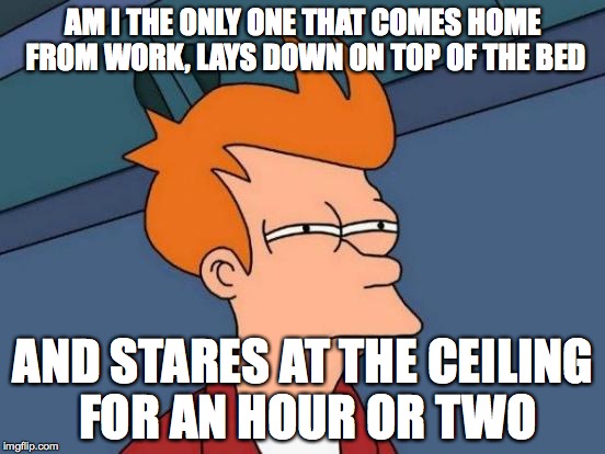 Futurama Fry Meme | AM I THE ONLY ONE THAT COMES HOME FROM WORK, LAYS DOWN ON TOP OF THE BED; AND STARES AT THE CEILING FOR AN HOUR OR TWO | image tagged in memes,futurama fry | made w/ Imgflip meme maker