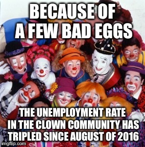Clowns | BECAUSE OF A FEW BAD EGGS; THE UNEMPLOYMENT RATE IN THE CLOWN COMMUNITY HAS TRIPLED SINCE AUGUST OF 2016 | image tagged in clowns | made w/ Imgflip meme maker