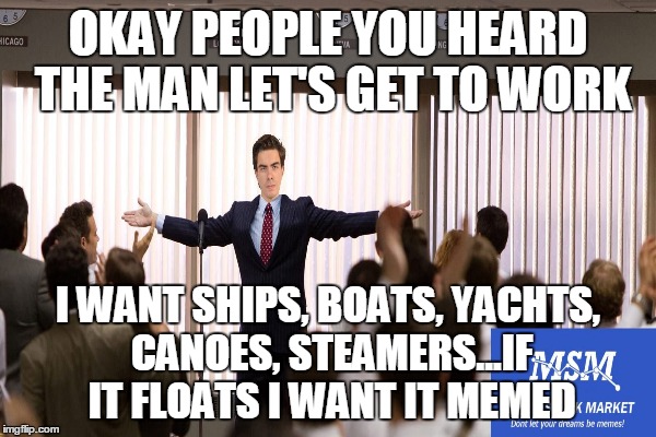 OKAY PEOPLE YOU HEARD THE MAN LET'S GET TO WORK I WANT SHIPS, BOATS, YACHTS, CANOES, STEAMERS...IF IT FLOATS I WANT IT MEMED | made w/ Imgflip meme maker