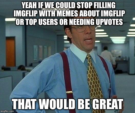 Getting a little old. I'm not on here a lot but really? | YEAH IF WE COULD STOP FILLING IMGFLIP WITH MEMES ABOUT IMGFLIP OR TOP USERS OR NEEDING UPVOTES; THAT WOULD BE GREAT | image tagged in memes,imgflip,upvotes,that would be great | made w/ Imgflip meme maker