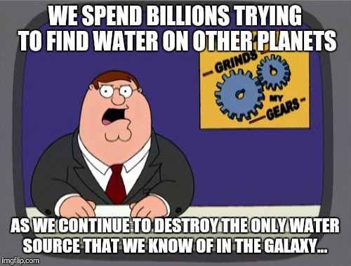 Peter Griffin News | WE SPEND BILLIONS TRYING TO FIND WATER ON OTHER PLANETS; AS WE CONTINUE TO DESTROY THE ONLY WATER SOURCE THAT WE KNOW OF IN THE GALAXY... | image tagged in memes,peter griffin news | made w/ Imgflip meme maker