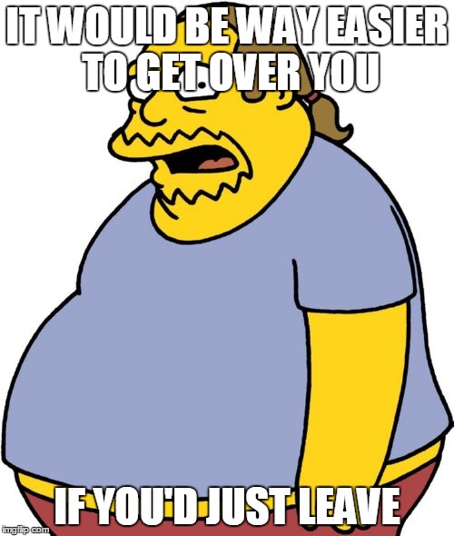 Comic Book Guy | IT WOULD BE WAY EASIER TO GET OVER YOU; IF YOU'D JUST LEAVE | image tagged in memes,comic book guy | made w/ Imgflip meme maker