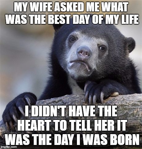 She's So Sensitive
 | MY WIFE ASKED ME WHAT WAS THE BEST DAY OF MY LIFE; I DIDN'T HAVE THE HEART TO TELL HER IT WAS THE DAY I WAS BORN | image tagged in memes,confession bear | made w/ Imgflip meme maker