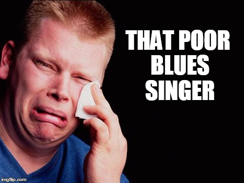 cry | THAT POOR BLUES SINGER | image tagged in cry | made w/ Imgflip meme maker