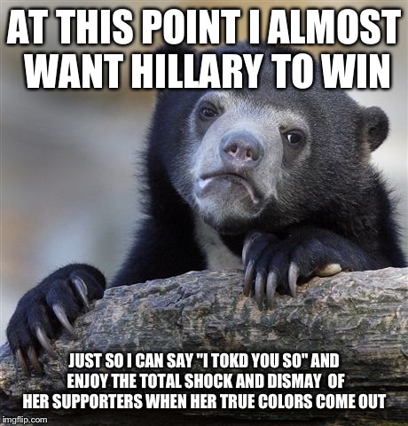 Confession Bear Meme | AT THIS POINT I ALMOST WANT HILLARY TO WIN; JUST SO I CAN SAY "I TOKD YOU SO" AND ENJOY THE TOTAL SHOCK AND DISMAY  OF HER SUPPORTERS WHEN HER TRUE COLORS COME OUT | image tagged in memes,confession bear | made w/ Imgflip meme maker