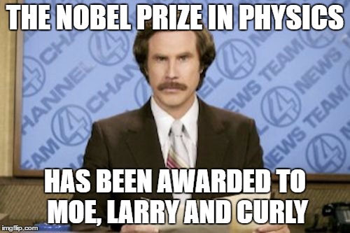 Ron Burgundy Meme | THE NOBEL PRIZE IN PHYSICS; HAS BEEN AWARDED TO MOE, LARRY AND CURLY | image tagged in memes,ron burgundy | made w/ Imgflip meme maker