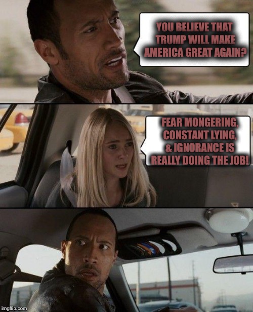 The Rock Driving | YOU BELIEVE THAT TRUMP WILL MAKE AMERICA GREAT AGAIN? FEAR MONGERING, CONSTANT LYING, & IGNORANCE IS REALLY DOING THE JOB! | image tagged in memes,the rock driving | made w/ Imgflip meme maker