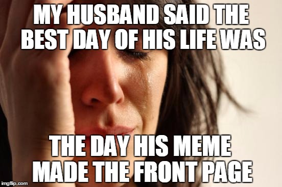 First World Problems Meme | MY HUSBAND SAID THE BEST DAY OF HIS LIFE WAS THE DAY HIS MEME MADE THE FRONT PAGE | image tagged in memes,first world problems | made w/ Imgflip meme maker