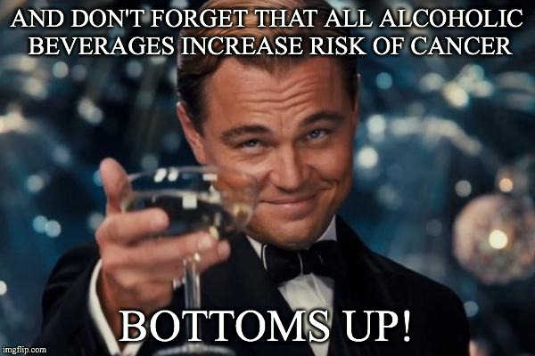 Leonardo Dicaprio Cheers Meme | AND DON'T FORGET THAT ALL ALCOHOLIC BEVERAGES INCREASE RISK OF CANCER BOTTOMS UP! | image tagged in memes,leonardo dicaprio cheers | made w/ Imgflip meme maker