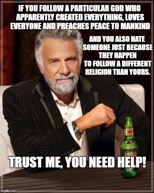 The Most Interesting Man In The World Meme |  IF YOU FOLLOW A PARTICULAR GOD WHO APPARENTLY CREATED EVERYTHING, LOVES EVERYONE AND PREACHES PEACE TO MANKIND; AND YOU ALSO HATE SOMEONE JUST BECAUSE THEY HAPPEN TO FOLLOW A DIFFERENT RELIGION THAN YOURS. TRUST ME, YOU NEED HELP! | image tagged in memes,the most interesting man in the world | made w/ Imgflip meme maker