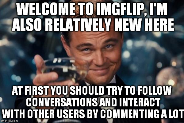 Leonardo Dicaprio Cheers Meme | WELCOME TO IMGFLIP, I'M ALSO RELATIVELY NEW HERE AT FIRST YOU SHOULD TRY TO FOLLOW CONVERSATIONS AND INTERACT WITH OTHER USERS BY COMMENTING | image tagged in memes,leonardo dicaprio cheers | made w/ Imgflip meme maker